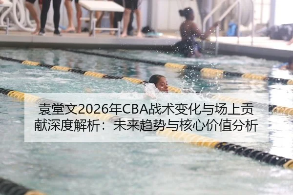 袁堂文2026年CBA战术变化与场上贡献深度解析：未来趋势与核心价值分析