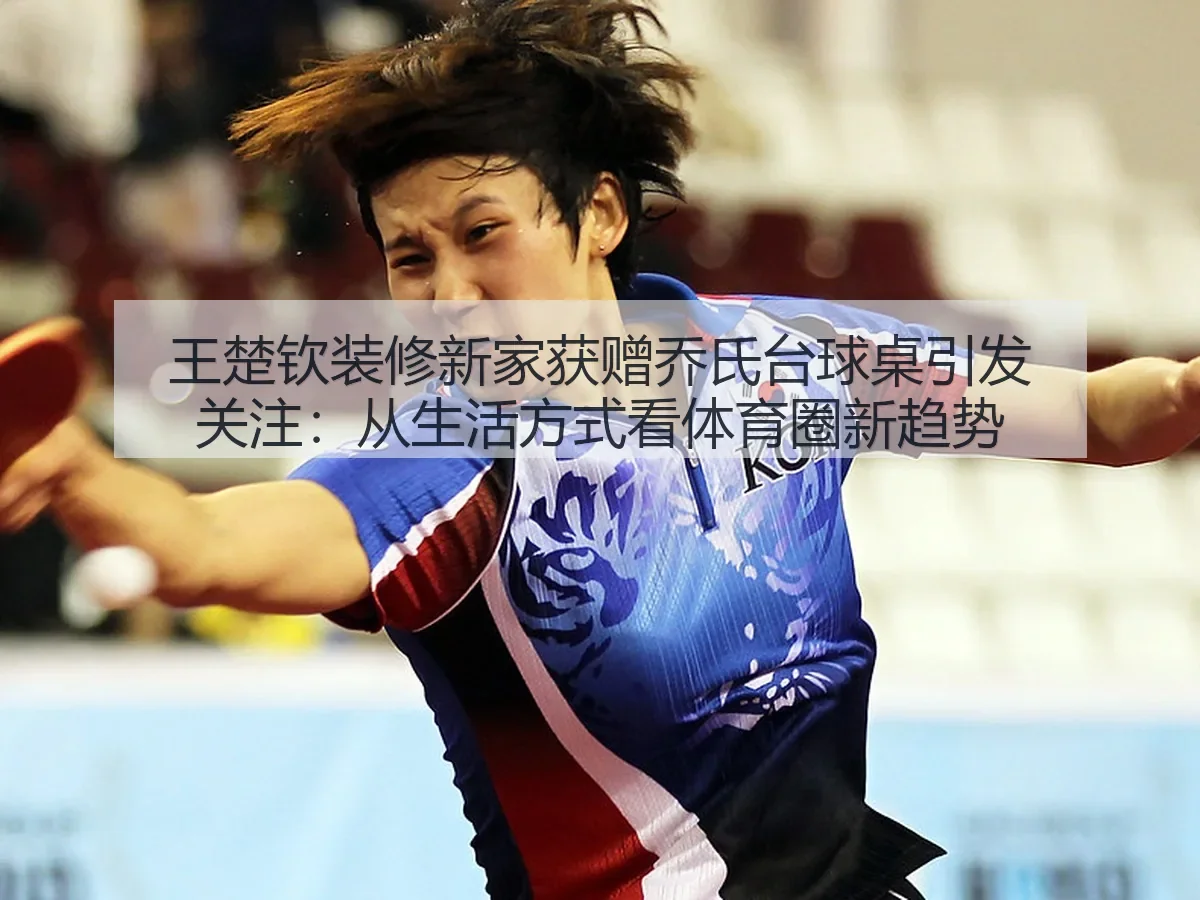 王楚钦装修新家获赠乔氏台球桌引发关注:从生活方式看体育圈新趋势